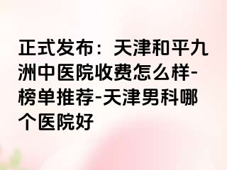 正式发布：天津和平九洲中医院收费怎么样-榜单推荐-天津男科哪个医院好