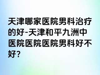 天津哪家医院男科治疗的好-天津和平九洲中医院医院医院男科好不好？