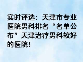 实时评选：天津市专业医院男科排名“名单公布”天津治疗男科较好的医院！