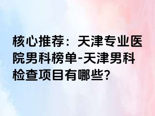 核心推荐：天津专业医院男科榜单-天津男科检查项目有哪些？