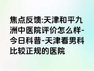 焦点反馈:天津和平九洲中医院评价怎么样-今日科普-天津看男科比较正规的医院
