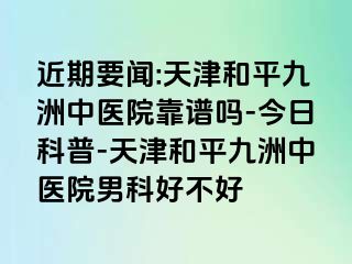 近期要闻:天津和平九洲中医院靠谱吗-今日科普-天津和平九洲中医院男科好不好