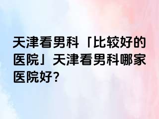 天津看男科「比较好的医院」天津看男科哪家医院好？