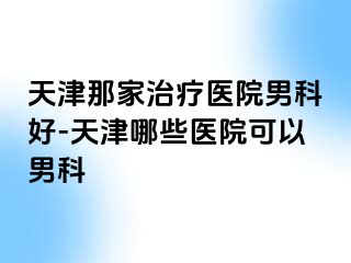 天津那家治疗医院男科好-天津哪些医院可以男科