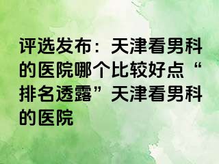 评选发布：天津看男科的医院哪个比较好点“排名透露”天津看男科的医院