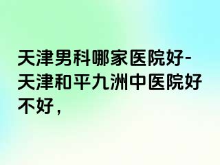 天津男科哪家医院好-天津和平九洲中医院好不好，