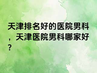 天津排名好的医院男科，天津医院男科哪家好?