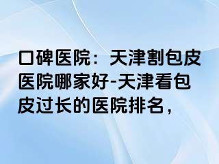 口碑医院：天津割包皮医院哪家好-天津看包皮过长的医院排名，