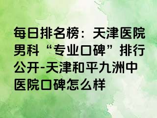 每日排名榜:天津医院男科“专业口碑”排行公开-天津和平九洲中医院口碑怎么样