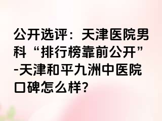 公开选评:天津医院男科“排行榜靠前公开”-天津和平九洲中医院口碑怎么样?