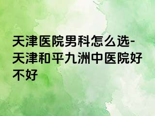 天津医院男科怎么选-天津和平九洲中医院好不好