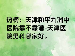 热榜:天津和平九洲中医院靠不靠谱-天津医院男科哪家好。
