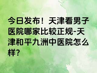 今日发布!天津看男子医院哪家比较正规-天津和平九洲中医院怎么样?