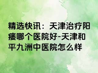 精选快讯：天津治疗阳痿哪个医院好-天津和平九洲中医院怎么样