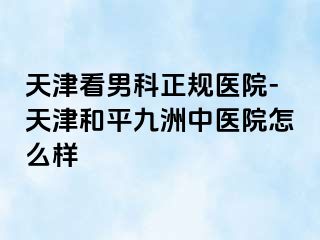 天津看男科正规医院-天津和平九洲中医院怎么样
