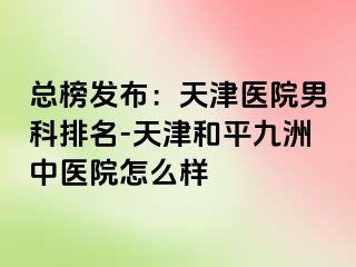 总榜发布：天津医院男科排名-天津和平九洲中医院怎么样