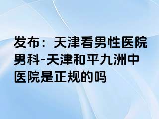 发布：天津看男性医院男科-天津和平九洲中医院是正规的吗